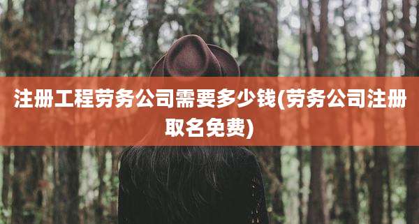 注册工程劳务公司需要多少钱(劳务公司注册取名免费)