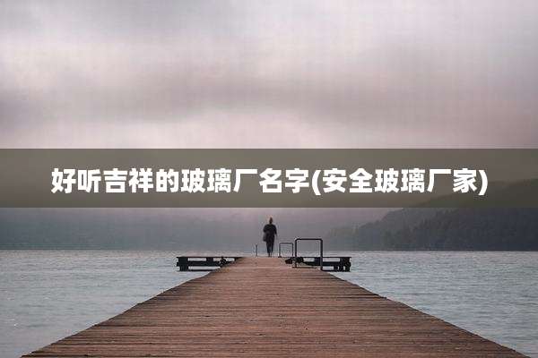 好听吉祥的玻璃厂名字(安全玻璃厂家)