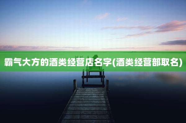 霸气大方的酒类经营店名字(酒类经营部取名)