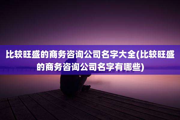 比较旺盛的商务咨询公司名字大全(比较旺盛的商务咨询公司名字有哪些)