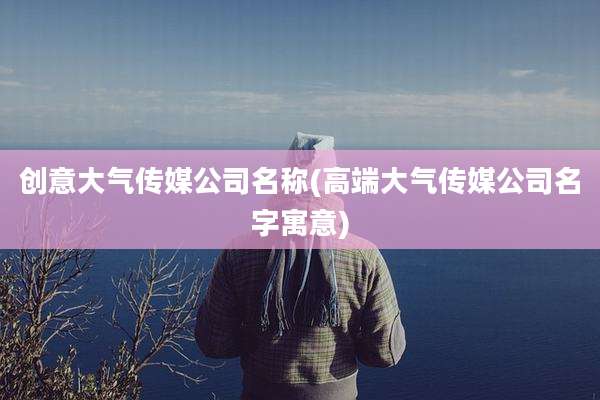 创意大气传媒公司名称(高端大气传媒公司名字寓意)