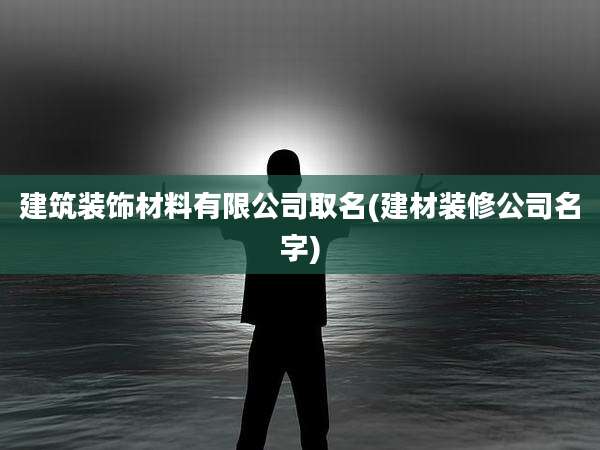 建筑装饰材料有限公司取名(建材装修公司名字)