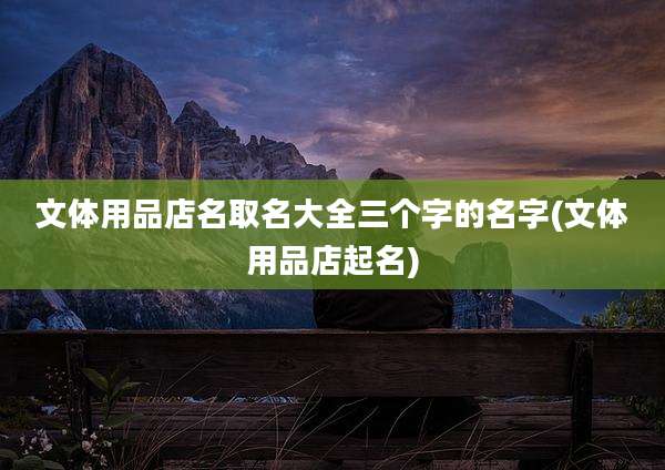 文体用品店名取名大全三个字的名字(文体用品店起名)