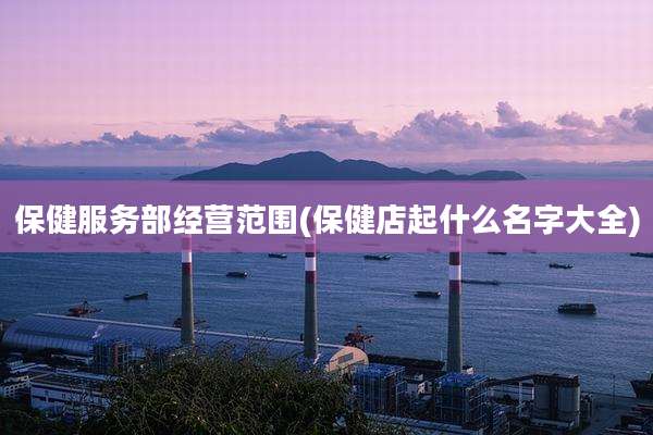 保健服务部经营范围(保健店起什么名字大全)