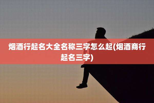 烟酒行起名大全名称三字怎么起(烟酒商行起名三字)