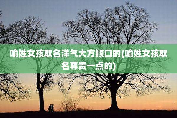 喻姓女孩取名洋气大方顺口的(喻姓女孩取名尊贵一点的)