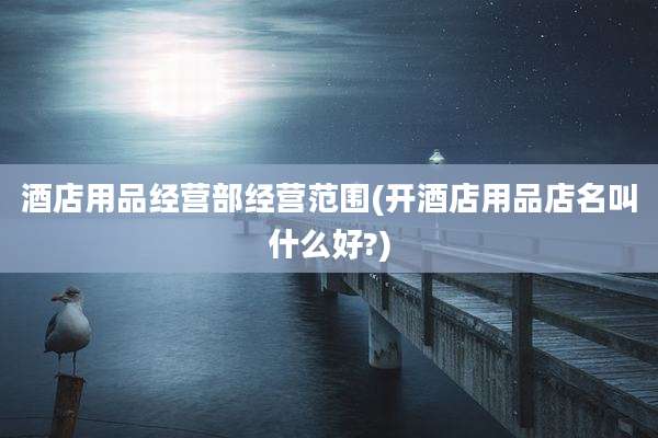 酒店用品经营部经营范围(开酒店用品店名叫什么好?)
