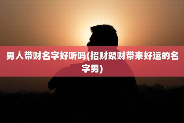 男人带财名字好听吗(招财聚财带来好运的名字男)