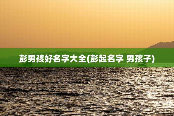 彭男孩好名字大全(彭起名字 男孩子)