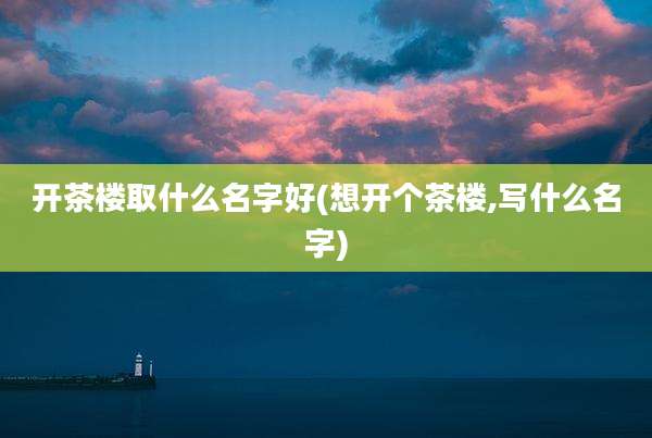 开茶楼取什么名字好(想开个茶楼,写什么名字)
