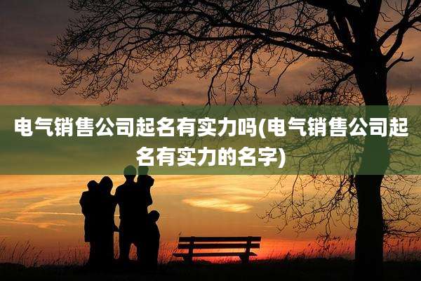电气销售公司起名有实力吗(电气销售公司起名有实力的名字)