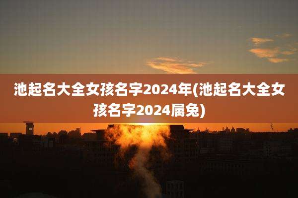 池起名大全女孩名字2024年(池起名大全女孩名字2024属兔)