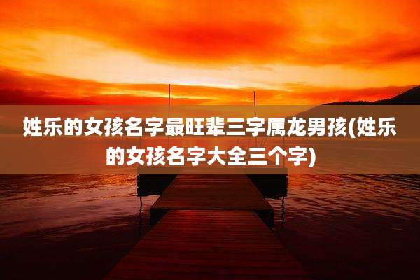 姓乐的女孩名字最旺辈三字属龙男孩(姓乐的女孩名字大全三个字)