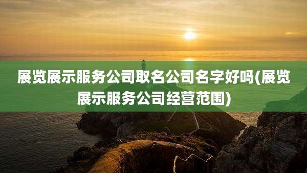 展览展示服务公司取名公司名字好吗(展览展示服务公司经营范围)