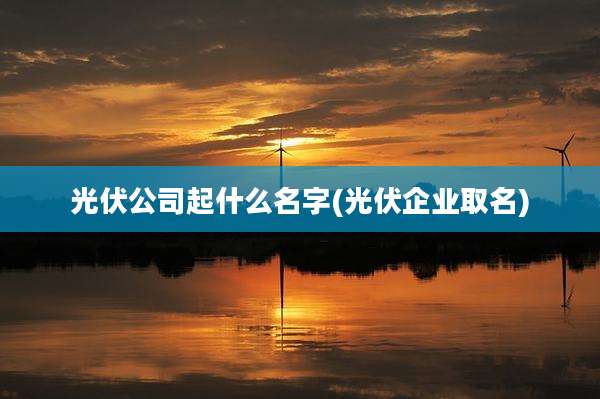 光伏公司起什么名字(光伏企业取名)
