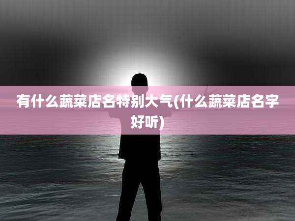 有什么蔬菜店名特别大气(什么蔬菜店名字好听)