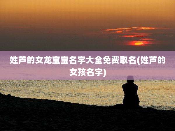 姓芦的女龙宝宝名字大全免费取名(姓芦的女孩名字)