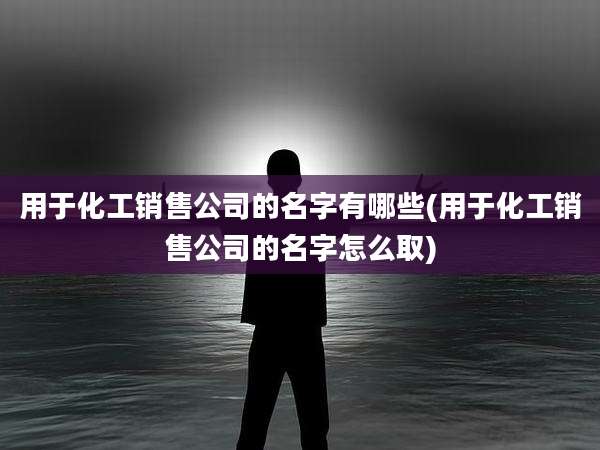 用于化工销售公司的名字有哪些(用于化工销售公司的名字怎么取)