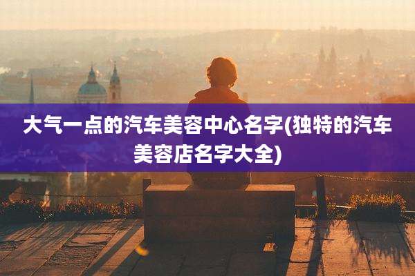 大气一点的汽车美容中心名字(独特的汽车美容店名字大全)