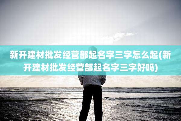 新开建材批发经营部起名字三字怎么起(新开建材批发经营部起名字三字好吗)