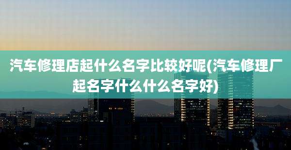汽车修理店起什么名字比较好呢(汽车修理厂起名字什么什么名字好)