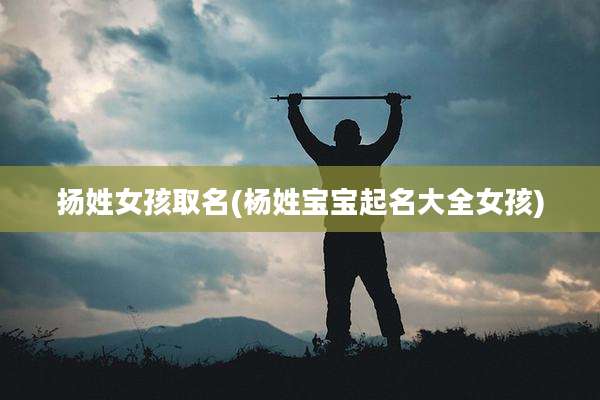 扬姓女孩取名(杨姓宝宝起名大全女孩)