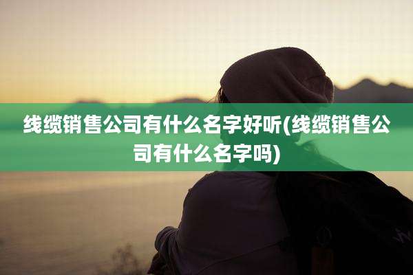 线缆销售公司有什么名字好听(线缆销售公司有什么名字吗)