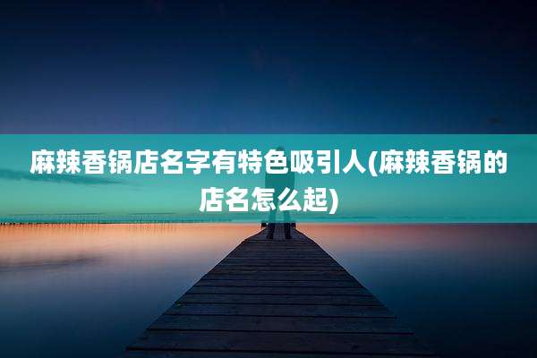 麻辣香锅店名字有特色吸引人(麻辣香锅的店名怎么起)