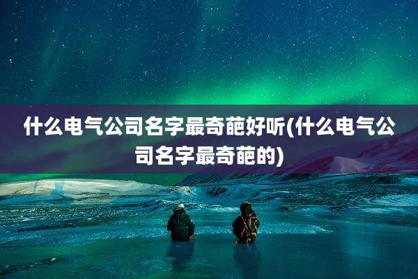 什么电气公司名字最奇葩好听(什么电气公司名字最奇葩的)