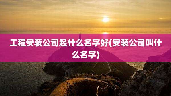 工程安装公司起什么名字好(安装公司叫什么名字)
