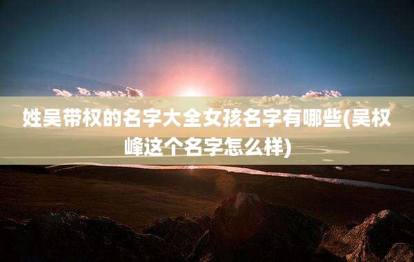 姓吴带权的名字大全女孩名字有哪些(吴权峰这个名字怎么样)