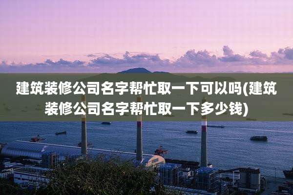 建筑装修公司名字帮忙取一下可以吗(建筑装修公司名字帮忙取一下多少钱)