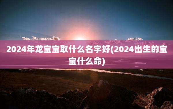 2024年龙宝宝取什么名字好(2024出生的宝宝什么命)