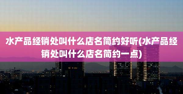水产品经销处叫什么店名简约好听(水产品经销处叫什么店名简约一点)