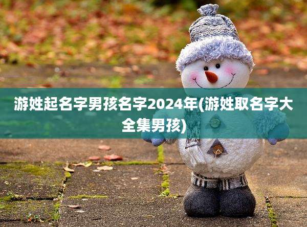 游姓起名字男孩名字2024年(游姓取名字大全集男孩)