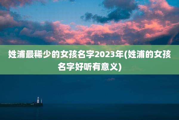 姓浦最稀少的女孩名字2023年(姓浦的女孩名字好听有意义)