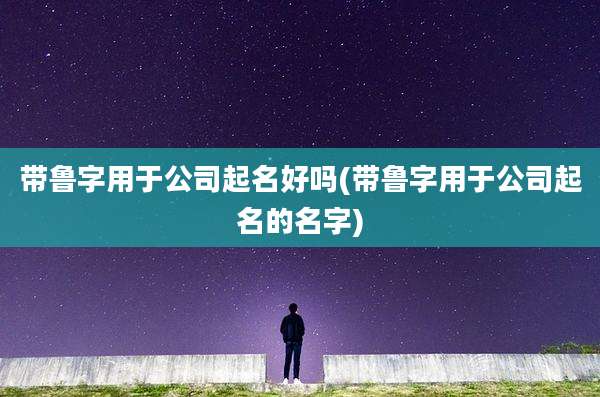 带鲁字用于公司起名好吗(带鲁字用于公司起名的名字)