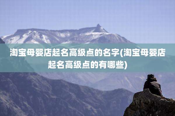 淘宝母婴店起名高级点的名字(淘宝母婴店起名高级点的有哪些)