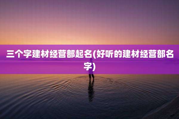 三个字建材经营部起名(好听的建材经营部名字)