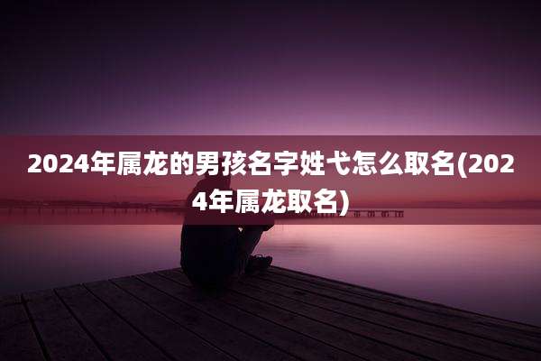 2024年属龙的男孩名字姓弋怎么取名(2024年属龙取名)