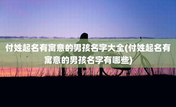 付姓起名有寓意的男孩名字大全(付姓起名有寓意的男孩名字有哪些)