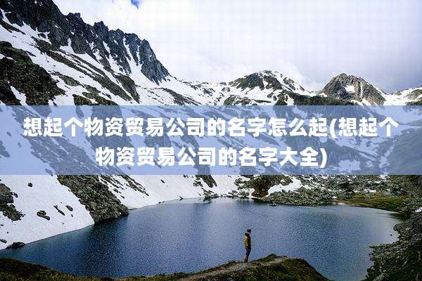 想起个物资贸易公司的名字怎么起(想起个物资贸易公司的名字大全)