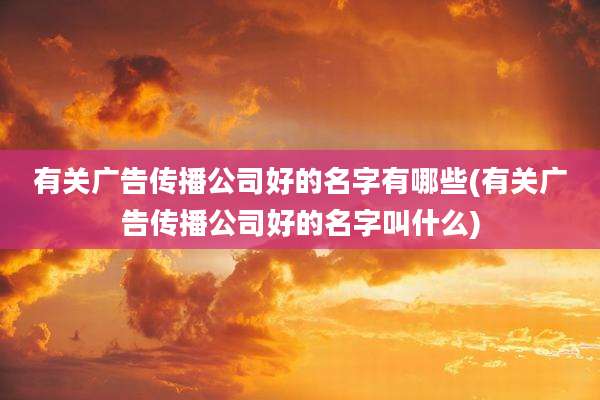 有关广告传播公司好的名字有哪些(有关广告传播公司好的名字叫什么)