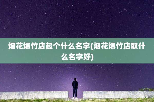 烟花爆竹店起个什么名字(烟花爆竹店取什么名字好)