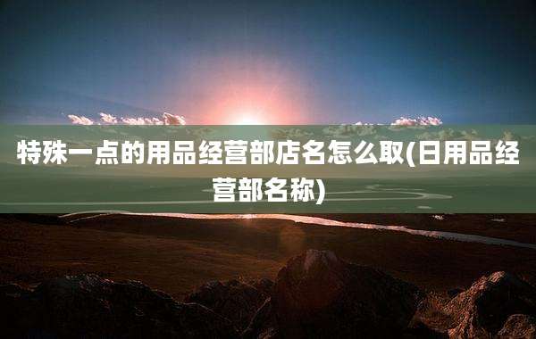 特殊一点的用品经营部店名怎么取(日用品经营部名称)