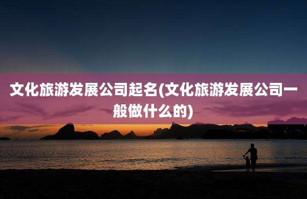 文化旅游发展公司起名(文化旅游发展公司一般做什么的)