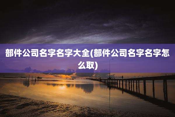 部件公司名字名字大全(部件公司名字名字怎么取)