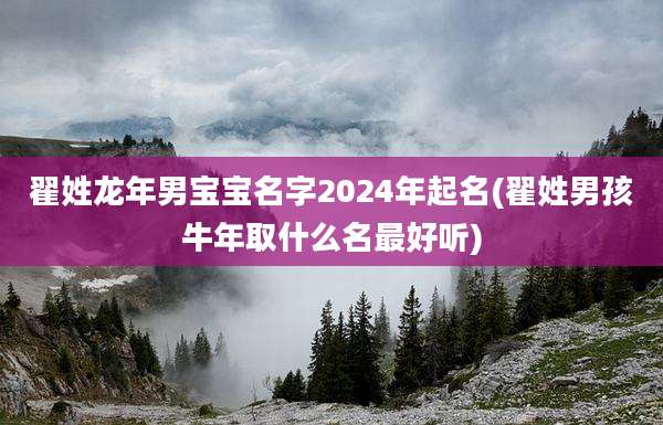翟姓龙年男宝宝名字2024年起名(翟姓男孩牛年取什么名最好听)