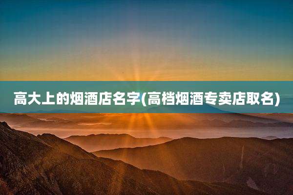 高大上的烟酒店名字(高档烟酒专卖店取名)