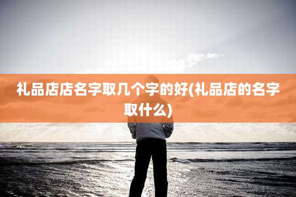 礼品店店名字取几个字的好(礼品店的名字取什么)